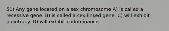 51) Any gene located on a sex chromosome A) is called a recessive gene. B) is called a sex-linked gene. C) will exhibit pleiotropy. D) will exhibit codominance.