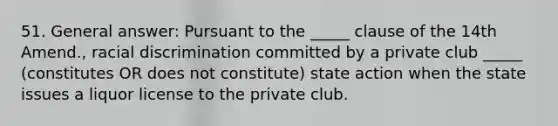 51. General answer: Pursuant to the _____ clause of the 14th Amend., racial discrimination committed by a private club _____ (constitutes OR does not constitute) state action when the state issues a liquor license to the private club.