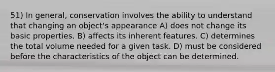 51) In general, conservation involves the ability to understand that changing an object's appearance A) does not change its basic properties. B) affects its inherent features. C) determines the total volume needed for a given task. D) must be considered before the characteristics of the object can be determined.