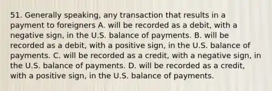 51. Generally speaking, any transaction that results in a payment to foreigners A. will be recorded as a debit, with a negative sign, in the U.S. balance of payments. B. will be recorded as a debit, with a positive sign, in the U.S. balance of payments. C. will be recorded as a credit, with a negative sign, in the U.S. balance of payments. D. will be recorded as a credit, with a positive sign, in the U.S. balance of payments.