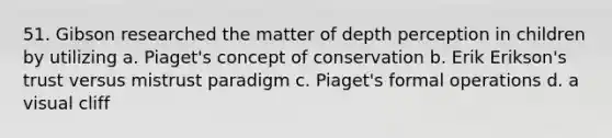 51. Gibson researched the matter of depth perception in children by utilizing a. Piaget's concept of conservation b. Erik Erikson's trust versus mistrust paradigm c. Piaget's formal operations d. a visual cliff