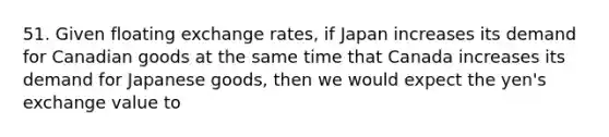 51. Given floating exchange rates, if Japan increases its demand for Canadian goods at the same time that Canada increases its demand for Japanese goods, then we would expect the yen's exchange value to