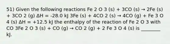 51) Given the following reactions Fe 2 O 3 (s) + 3CO (s) → 2Fe (s) + 3CO 2 (g) ΔH = -28.0 kJ 3Fe (s) + 4CO 2 (s) → 4CO (g) + Fe 3 O 4 (s) ΔH = +12.5 kJ the enthalpy of the reaction of Fe 2 O 3 with CO 3Fe 2 O 3 (s) + CO (g) → CO 2 (g) + 2 Fe 3 O 4 (s) is ________ kJ.