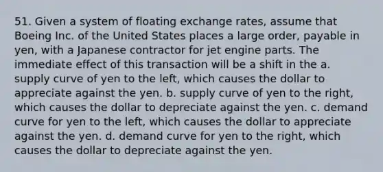 51. Given a system of floating exchange rates, assume that Boeing Inc. of the United States places a large order, payable in yen, with a Japanese contractor for jet engine parts. The immediate effect of this transaction will be a shift in the a. supply curve of yen to the left, which causes the dollar to appreciate against the yen. b. supply curve of yen to the right, which causes the dollar to depreciate against the yen. c. demand curve for yen to the left, which causes the dollar to appreciate against the yen. d. demand curve for yen to the right, which causes the dollar to depreciate against the yen.