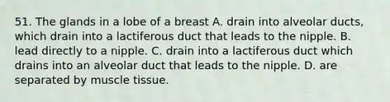 51. The glands in a lobe of a breast A. drain into alveolar ducts, which drain into a lactiferous duct that leads to the nipple. B. lead directly to a nipple. C. drain into a lactiferous duct which drains into an alveolar duct that leads to the nipple. D. are separated by muscle tissue.