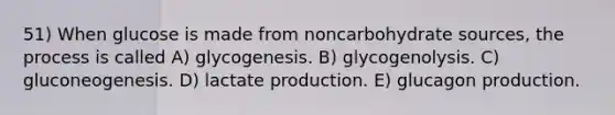 51) When glucose is made from noncarbohydrate sources, the process is called A) glycogenesis. B) glycogenolysis. C) gluconeogenesis. D) lactate production. E) glucagon production.