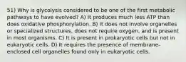 51) Why is glycolysis considered to be one of the first metabolic pathways to have evolved? A) It produces much less ATP than does oxidative phosphorylation. B) It does not involve organelles or specialized structures, does not require oxygen, and is present in most organisms. C) It is present in prokaryotic cells but not in eukaryotic cells. D) It requires the presence of membrane-enclosed cell organelles found only in eukaryotic cells.