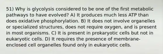 51) Why is glycolysis considered to be one of the first metabolic pathways to have evolved? A) It produces much less ATP than does oxidative phosphorylation. B) It does not involve organelles or specialized structures, does not require oxygen, and is present in most organisms. C) It is present in prokaryotic cells but not in eukaryotic cells. D) It requires the presence of membrane-enclosed cell organelles found only in eukaryotic cells.