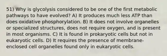 51) Why is glycolysis considered to be one of the first metabolic pathways to have evolved? A) It produces much less ATP than does oxidative phosphorylation. B) It does not involve organelles or specialized structures, does not require oxygen, and is present in most organisms. C) It is found in prokaryotic cells but not in eukaryotic cells. D) It requires the presence of membrane-enclosed cell organelles found only in eukaryotic cells.