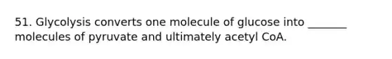 51. Glycolysis converts one molecule of glucose into _______ molecules of pyruvate and ultimately acetyl CoA.