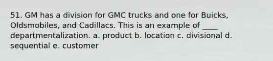 51. GM has a division for GMC trucks and one for Buicks, Oldsmobiles, and Cadillacs. This is an example of ____ departmentalization. a. product b. location c. divisional d. sequential e. customer