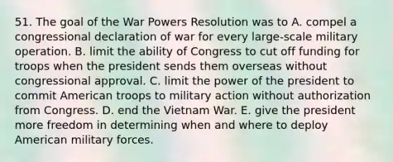 51. The goal of the War Powers Resolution was to A. compel a congressional declaration of war for every large-scale military operation. B. limit the ability of Congress to cut off funding for troops when the president sends them overseas without congressional approval. C. limit the power of the president to commit American troops to military action without authorization from Congress. D. end the Vietnam War. E. give the president more freedom in determining when and where to deploy American military forces.