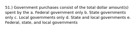 51.) Government purchases consist of the total dollar amount(s) spent by the a. Federal government only b. State governments only c. Local governments only d. State and local governments e. Federal, state, and local governments