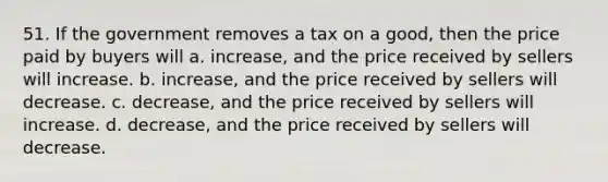 51. If the government removes a tax on a good, then the price paid by buyers will a. increase, and the price received by sellers will increase. b. increase, and the price received by sellers will decrease. c. decrease, and the price received by sellers will increase. d. decrease, and the price received by sellers will decrease.