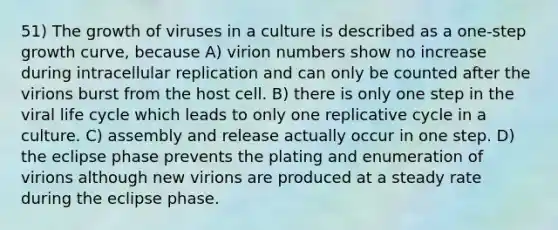 51) The growth of viruses in a culture is described as a one-step growth curve, because A) virion numbers show no increase during intracellular replication and can only be counted after the virions burst from the host cell. B) there is only one step in the viral life cycle which leads to only one replicative cycle in a culture. C) assembly and release actually occur in one step. D) the eclipse phase prevents the plating and enumeration of virions although new virions are produced at a steady rate during the eclipse phase.