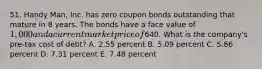 51. Handy Man, Inc. has zero coupon bonds outstanding that mature in 8 years. The bonds have a face value of 1,000 and a current market price of640. What is the company's pre-tax cost of debt? A. 2.55 percent B. 5.09 percent C. 5.66 percent D. 7.31 percent E. 7.48 percent