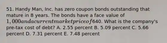 51. Handy Man, Inc. has zero coupon bonds outstanding that mature in 8 years. The bonds have a face value of 1,000 and a current market price of640. What is the company's pre-tax cost of debt? A. 2.55 percent B. 5.09 percent C. 5.66 percent D. 7.31 percent E. 7.48 percent