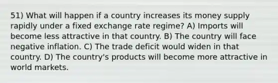 51) What will happen if a country increases its money supply rapidly under a fixed exchange rate regime? A) Imports will become less attractive in that country. B) The country will face negative inflation. C) The trade deficit would widen in that country. D) The country's products will become more attractive in world markets.