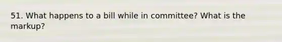 51. What happens to a bill while in committee? What is the markup?