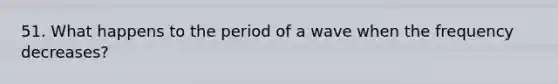 51. What happens to the period of a wave when the frequency decreases?