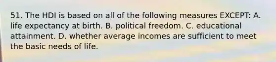 51. The HDI is based on all of the following measures EXCEPT: A. life expectancy at birth. B. political freedom. C. educational attainment. D. whether average incomes are sufficient to meet the basic needs of life.