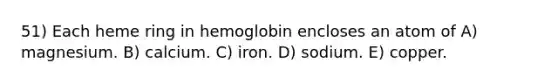 51) Each heme ring in hemoglobin encloses an atom of A) magnesium. B) calcium. C) iron. D) sodium. E) copper.