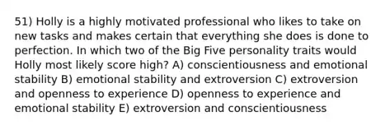 51) Holly is a highly motivated professional who likes to take on new tasks and makes certain that everything she does is done to perfection. In which two of the Big Five personality traits would Holly most likely score high? A) conscientiousness and emotional stability B) emotional stability and extroversion C) extroversion and openness to experience D) openness to experience and emotional stability E) extroversion and conscientiousness