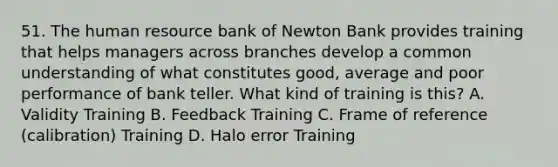 51. The human resource bank of Newton Bank provides training that helps managers across branches develop a common understanding of what constitutes good, average and poor performance of bank teller. What kind of training is this? A. Validity Training B. Feedback Training C. Frame of reference (calibration) Training D. Halo error Training