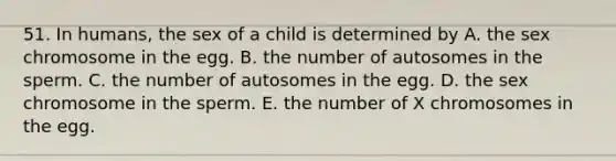 51. In humans, the sex of a child is determined by A. the sex chromosome in the egg. B. the number of autosomes in the sperm. C. the number of autosomes in the egg. D. the sex chromosome in the sperm. E. the number of X chromosomes in the egg.