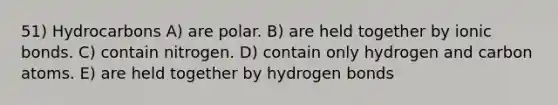 51) Hydrocarbons A) are polar. B) are held together by ionic bonds. C) contain nitrogen. D) contain only hydrogen and carbon atoms. E) are held together by hydrogen bonds