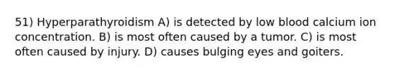 51) Hyperparathyroidism A) is detected by low blood calcium ion concentration. B) is most often caused by a tumor. C) is most often caused by injury. D) causes bulging eyes and goiters.