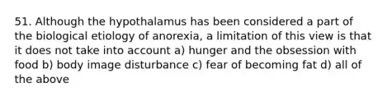 51. Although the hypothalamus has been considered a part of the biological etiology of anorexia, a limitation of this view is that it does not take into account a) hunger and the obsession with food b) body image disturbance c) fear of becoming fat d) all of the above