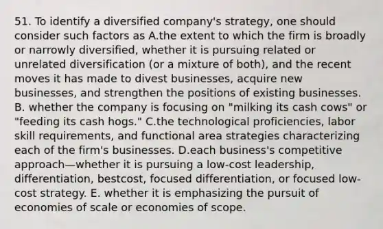 51. To identify a diversified company's strategy, one should consider such factors as A.the extent to which the firm is broadly or narrowly diversified, whether it is pursuing related or unrelated diversification (or a mixture of both), and the recent moves it has made to divest businesses, acquire new businesses, and strengthen the positions of existing businesses. B. whether the company is focusing on "milking its cash cows" or "feeding its cash hogs." C.the technological proficiencies, labor skill requirements, and functional area strategies characterizing each of the firm's businesses. D.each business's competitive approach—whether it is pursuing a low-cost leadership, differentiation, bestcost, focused differentiation, or focused low-cost strategy. E. whether it is emphasizing the pursuit of economies of scale or economies of scope.