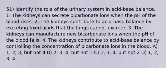 51) Identify the role of the urinary system in acid-base balance. 1. The kidneys can secrete bicarbonate ions when the pH of the blood rises. 2. The kidneys contribute to acid-base balance by excreting fixed acids that the lungs cannot excrete. 3. The kidneys can manufacture new bicarbonate ions when the pH of the blood falls. 4. The kidneys contribute to acid-base balance by controlling the concentration of bicarbonate ions in the blood. A) 1, 2, 3, but not 4 B) 2, 3, 4, but not 1 C) 1, 3, 4, but not 2 D) 1, 2, 3, 4