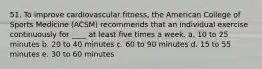 51. To improve cardiovascular fitness, the American College of Sports Medicine (ACSM) recommends that an individual exercise continuously for ____ at least five times a week. a. 10 to 25 minutes b. 20 to 40 minutes c. 60 to 90 minutes d. 15 to 55 minutes e. 30 to 60 minutes