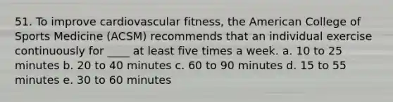 51. To improve cardiovascular fitness, the American College of Sports Medicine (ACSM) recommends that an individual exercise continuously for ____ at least five times a week. a. 10 to 25 minutes b. 20 to 40 minutes c. 60 to 90 minutes d. 15 to 55 minutes e. 30 to 60 minutes