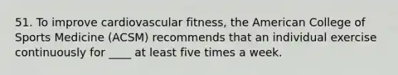 51. To improve cardiovascular fitness, the American College of Sports Medicine (ACSM) recommends that an individual exercise continuously for ____ at least five times a week.