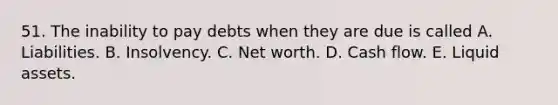 51. The inability to pay debts when they are due is called A. Liabilities. B. Insolvency. C. Net worth. D. Cash flow. E. Liquid assets.