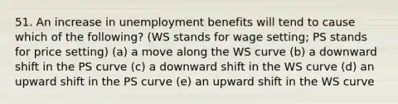 51. An increase in unemployment benefits will tend to cause which of the following? (WS stands for wage setting; PS stands for price setting) (a) a move along the WS curve (b) a downward shift in the PS curve (c) a downward shift in the WS curve (d) an upward shift in the PS curve (e) an upward shift in the WS curve