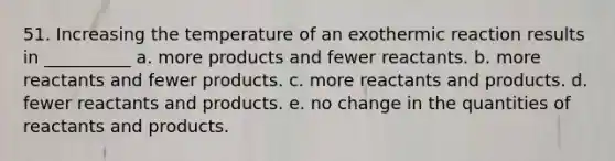 51. Increasing the temperature of an exothermic reaction results in __________ a. more products and fewer reactants. b. more reactants and fewer products. c. more reactants and products. d. fewer reactants and products. e. no change in the quantities of reactants and products.