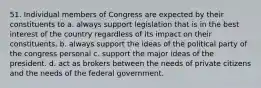 51. Individual members of Congress are expected by their constituents to a. always support legislation that is in the best interest of the country regardless of its impact on their constituents. b. always support the ideas of the political party of the congress personal c. support the major ideas of the president. d. act as brokers between the needs of private citizens and the needs of the federal government.