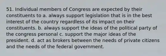 51. Individual members of Congress are expected by their constituents to a. always support legislation that is in the best interest of the country regardless of its impact on their constituents. b. always support the ideas of the political party of the congress personal c. support the major ideas of the president. d. act as brokers between the needs of private citizens and the needs of the federal government.