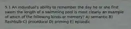 5.1 An individual's ability to remember the day he or she first swam the length of a swimming pool is most clearly an example of which of the following kinds or memory? A) semantic B) flashbulb C) procedural D) priming E) episodic