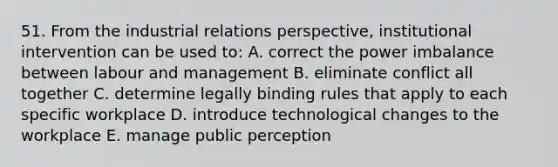 51. From the industrial relations perspective, institutional intervention can be used to: A. correct the power imbalance between labour and management B. eliminate conflict all together C. determine legally binding rules that apply to each specific workplace D. introduce technological changes to the workplace E. manage public perception