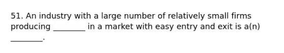 51. An industry with a large number of relatively small firms producing ________ in a market with easy entry and exit is a(n) ________.