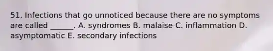 51. Infections that go unnoticed because there are no symptoms are called ______. A. syndromes B. malaise C. inflammation D. asymptomatic E. secondary infections