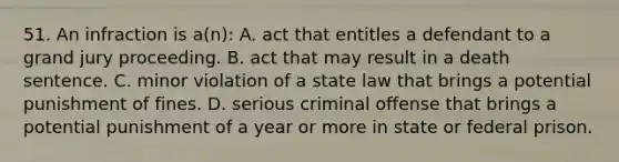 51. An infraction is a(n): A. act that entitles a defendant to a grand jury proceeding. B. act that may result in a death sentence. C. minor violation of a state law that brings a potential punishment of fines. D. serious criminal offense that brings a potential punishment of a year or more in state or federal prison.