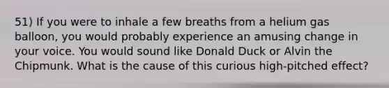 51) If you were to inhale a few breaths from a helium gas balloon, you would probably experience an amusing change in your voice. You would sound like Donald Duck or Alvin the Chipmunk. What is the cause of this curious high-pitched effect?