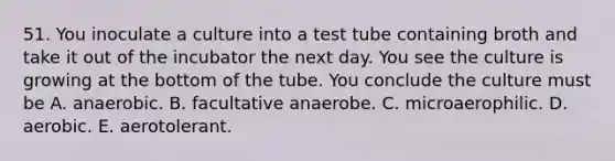 51. You inoculate a culture into a test tube containing broth and take it out of the incubator the next day. You see the culture is growing at the bottom of the tube. You conclude the culture must be A. anaerobic. B. facultative anaerobe. C. microaerophilic. D. aerobic. E. aerotolerant.