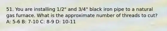 51. You are installing 1/2" and 3/4" black iron pipe to a natural gas furnace. What is the approximate number of threads to cut? A: 5-6 B: 7-10 C: 8-9 D: 10-11